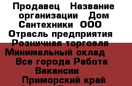 Продавец › Название организации ­ Дом Сантехники, ООО › Отрасль предприятия ­ Розничная торговля › Минимальный оклад ­ 1 - Все города Работа » Вакансии   . Приморский край,Спасск-Дальний г.